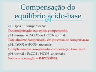 Compensação do 
equilíbrio ácido-base 
 
 Tipos de compensação: 
Descompensado: não existe compensação. 
pH anormal e PaCO2 ou HCO3- normal: 
Parcialmente compensado, em processo de compensação 
pH, PaCO2 e HCO3- anormais: 
Completamente compensado: compensação finalizada 
pH normal e PaCO2 e HCO3- anormais: 
Sobrecompensação = IMPOSSÍVEL 
 