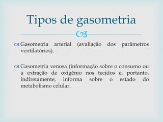 Tipos de gasometria 
 
 Gasometria arterial (avaliação dos parâmetros 
ventilatórios). 
 Gasometria venosa (informação sobre o consumo ou 
a extração de oxigênio nos tecidos e, portanto, 
indiretamente, informa sobre o estado do 
metabolismo celular. 
 