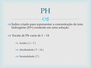  
 Índice criado para representar a concentração de íons 
hidrogênio (H+) existente em uma solução 
 Escala de Ph varia de 1 – 14 
 Acidez ( 1 – 7 ) 
 Alcalinidade ( 7 – 14 ) 
 Neutralidade ( 7 ) 
PH 
 