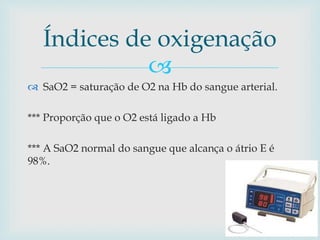 Índices de oxigenação 
 
 SaO2 = saturação de O2 na Hb do sangue arterial. 
*** Proporção que o O2 está ligado a Hb 
*** A SaO2 normal do sangue que alcança o átrio E é 
98%. 
 