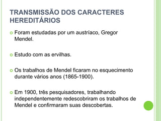 TRANSMISSÃO DOS CARACTERES
HEREDITÁRIOS
 Foram estudadas por um austríaco, Gregor
Mendel.
 Estudo com as ervilhas.
 Os trabalhos de Mendel ficaram no esquecimento
durante vários anos (1865-1900).
 Em 1900, três pesquisadores, trabalhando
independentemente redescobriram os trabalhos de
Mendel e confirmaram suas descobertas.
 