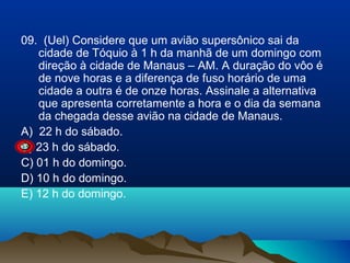 09. (Uel) Considere que um avião supersônico sai da
cidade de Tóquio à 1 h da manhã de um domingo com
direção à cidade de Manaus – AM. A duração do vôo é
de nove horas e a diferença de fuso horário de uma
cidade a outra é de onze horas. Assinale a alternativa
que apresenta corretamente a hora e o dia da semana
da chegada desse avião na cidade de Manaus.
A) 22 h do sábado.
B) 23 h do sábado.
C) 01 h do domingo.
D) 10 h do domingo.
E) 12 h do domingo.

 