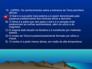 10. (UERN) Os conhecimentos sobre a estrutura da Terra permitem
afirmar:
A) O Sial é a sua parte mais externa e é assim denominada pela
presença predominante dos minerais silício e alumínio.
B) O Sima é a parte que vem após o sial e é a camada onde
predominam as rochas sedimentares, além do silício e do
magnésio.
C) O magma está situado na litosfera e é constituído por materiais
sólidos.
D) O núcleo da Terra é predominantemente formado por silício e
níquel.
E) O núcleo é a parte menos densa, em razão da alta temperatura.

 