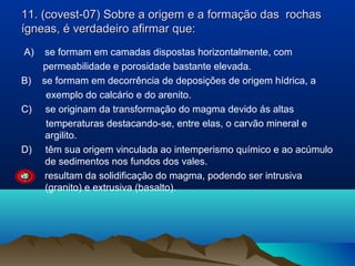 11. (covest-07) Sobre a origem e a formação das rochas
ígneas, é verdadeiro afirmar que:
A)
B)
C)

D)
E)

se formam em camadas dispostas horizontalmente, com
permeabilidade e porosidade bastante elevada.
se formam em decorrência de deposições de origem hídrica, a
exemplo do calcário e do arenito.
se originam da transformação do magma devido ás altas
temperaturas destacando-se, entre elas, o carvão mineral e
argilito.
têm sua origem vinculada ao intemperismo químico e ao acúmulo
de sedimentos nos fundos dos vales.
resultam da solidificação do magma, podendo ser intrusiva
(granito) e extrusiva (basalto).

 