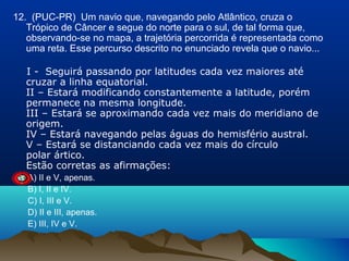 12. (PUC-PR) Um navio que, navegando pelo Atlântico, cruza o
Trópico de Câncer e segue do norte para o sul, de tal forma que,
observando-se no mapa, a trajetória percorrida é representada como
uma reta. Esse percurso descrito no enunciado revela que o navio...
I - Seguirá passando por latitudes cada vez maiores até
cruzar a linha equatorial.
II – Estará modificando constantemente a latitude, porém
permanece na mesma longitude.
III – Estará se aproximando cada vez mais do meridiano de
origem.
IV – Estará navegando pelas águas do hemisfério austral.
V – Estará se distanciando cada vez mais do círculo
polar ártico.
Estão corretas as afirmações:
A) II e V, apenas.
B) I, II e IV.
C) I, III e V.
D) II e III, apenas.
E) III, IV e V.

 