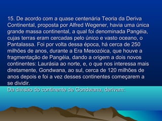 15. De acordo com a quase centenária Teoria da Deriva
Continental, proposta por Alfred Wegener, havia uma única
grande massa continental, a qual foi denominada Pangéia,
cujas terras eram cercadas pelo único e vasto oceano, o
Pantalassa. Foi por volta dessa época, há cerca de 250
milhões de anos, durante a Era Mesozóica, que houve a
fragmentação de Pangéia, dando a origem a dois novos
continentes: Laurásia ao norte, e, o que nos interessa mais
diretamente, Gondwana, ao sul, cerca de 120 milhões de
anos depois e foi a vez desses continentes começarem a
se dividir.
Da divisão do continente de Gondwana, derivam:

 