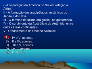 A separação da América do Sul em relação à
África.
II - A formação dos arquipélagos vulcânicos do
Japão e do Havaí.
III - O término da última era glacial, no quaternário.
IV - O surgimento da Austrália e da Antártida, entre
outras áreas continentais.
V - O nascimento do Oceano Atlântico.
I-

A) I, IV e V, apenas.
B) I, II e IV, apenas.
C) II, III e V, apenas.
D) III e IV, apenas
E) I, II, III e V.

 