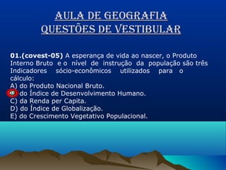 AULA DE GEOGRAFIA
qUEstõEs DE vEstIbULAR
01.(covest-05) A esperança de vida ao nascer, o Produto
Interno Bruto e o nível de instrução da população são três
Indicadores sócio-econômicos utilizados para o
cálculo:
A) do Produto Nacional Bruto.
B) do Índice de Desenvolvimento Humano.
C) da Renda per Capita.
D) do Índice de Globalização.
E) do Crescimento Vegetativo Populacional.

 