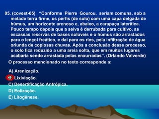 05. (covest-05) “Conforme Pierre Gourou, seriam comuns, sob a
metade terra firme, os perfis (de solo) com uma capa delgada de
húmus, um horizonte arenoso e, abaixo, a carapaça laterítica.
Pouco tempo depois que a selva é derrubada para cultivo, as
escassas reservas de bases solúveis e o húmus são arrastados
para o lençol freático, e daí para os rios, pela infiltração de água
oriunda de copiosas chuvas. Após a conclusão desse processo,
o solo fica reduzido a uma areia solta, que em muitos lugares
acabaria sendo arrastada pelas enxurradas”. (Orlando Valverde)
O processo mencionado no texto corresponde a:
A) Arenização.
B) Lixiviação.
C) Desertificação Antrópica.
D) Eolização.
E) Litogênese.

 