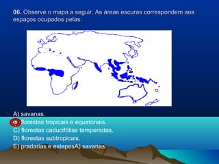 06. Observe o mapa a seguir. As áreas escuras correspondem aos
espaços ocupados pelas:

A) savanas.
B) florestas tropicais e equatoriais.
C) florestas caducifólias temperadas.
D) florestas subtropicais.
E) pradarias e estepesA) savanas.

 