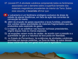 07. (covest-07) A atividade vulcânica compreende todos os fenômenos
associados com o derrame sobre a superfície terrestre dos
materiais magmáticos procedentes do interior da Terra. Sobre
esse assunto, é incorreto afirmar que:
A) o vulcanismo é um fenômeno endógeno exclusivo de áreas de
colisão de placas litosféricas, em face da ação das correntes de
convecção do manto.
B) além da erupção de gases aquecidos e lavas fundidas, procedem
dos vulcões vastas quantidades de materiais fragmentados que são
produzidos pela expansão de gases.
C) o magma, ao se solidificar nas fissuras rochosas preexistentes,
origina diques mais ou menos espessos.
D) as erupções variam muito de caráter, de acordo com a pressão e a
quantidade de gás e a natureza da lava posta em liberdade.
E) no Estado de Pernambuco, há evidências de atividades vulcânicas,
ocorridas em épocas pretéritas, na Zona da Mata; os solos dessas
áreas vulcânicas são, em geral, bons para a agricultura.

 