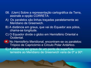 08. (Uem) Sobre a representação cartográfica da Terra,
assinale a opção CORRETA:
A) Os paralelos são linhas traçadas paralelamente ao
Meridiano de Greenwich.
B) A distância em graus, que vai do Equador aos pólos,
chama-se longitude.
C) O Equador divide o globo em Hemisfério Oriental e
Ocidental.
D) No Hemisfério Meridional, encontram-se os paralelos:
Trópico de Capricórnio e Círculo Polar Antártico.
E) A distância em graus de um ponto da superfície
terrestre ao Meridiano de Greenwich varia de 0º a 90º.

 