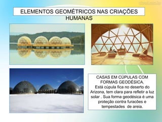 ELEMENTOS GEOMÉTRICOS NAS CRIAÇÕES
HUMANAS
CASAS EM CÚPULAS COM
FORMAS GEODÉSICA.
Está cúpula fica no deserto do
Arizona, tem clara para refletir a luz
solar . Sua forma geodésica é uma
proteção contra furacões e
tempestades de areia.
 