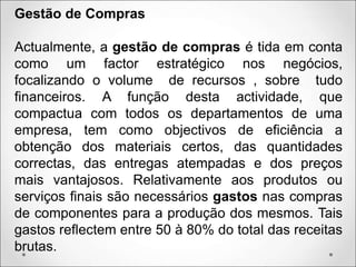 Gestão de Compras
Actualmente, a gestão de compras é tida em conta
como um factor estratégico nos negócios,
focalizando o volume de recursos , sobre tudo
financeiros. A função desta actividade, que
compactua com todos os departamentos de uma
empresa, tem como objectivos de eficiência a
obtenção dos materiais certos, das quantidades
correctas, das entregas atempadas e dos preços
mais vantajosos. Relativamente aos produtos ou
serviços finais são necessários gastos nas compras
de componentes para a produção dos mesmos. Tais
gastos reflectem entre 50 à 80% do total das receitas
brutas.
 