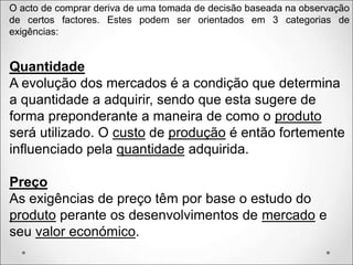 Quantidade
A evolução dos mercados é a condição que determina
a quantidade a adquirir, sendo que esta sugere de
forma preponderante a maneira de como o produto
será utilizado. O custo de produção é então fortemente
influenciado pela quantidade adquirida.
Preço
As exigências de preço têm por base o estudo do
produto perante os desenvolvimentos de mercado e
seu valor económico.
O acto de comprar deriva de uma tomada de decisão baseada na observação
de certos factores. Estes podem ser orientados em 3 categorias de
exigências:
 