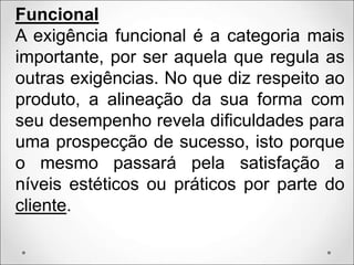 Funcional
A exigência funcional é a categoria mais
importante, por ser aquela que regula as
outras exigências. No que diz respeito ao
produto, a alineação da sua forma com
seu desempenho revela dificuldades para
uma prospecção de sucesso, isto porque
o mesmo passará pela satisfação a
níveis estéticos ou práticos por parte do
cliente.
 