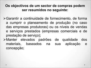 Os objectivos de um sector de compras podem
ser resumidos no seguinte:
Garantir a continuidade de fornecimento, de forma
a cumprir o planeamento de produção (no caso
das empresas produtoras) ou os níveis de vendas
e serviços prestados (empresas comerciais e de
prestação de serviço);
Manter elevados padrões de qualidade dos
materiais, baseados na sua aplicação e
concepção;
 