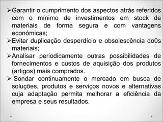 Garantir o cumprimento dos aspectos atrás referidos
com o mínimo de investimentos em stock de
materiais de forma segura e com vantagens
económicas;
Evitar duplicação desperdício e obsolescência do0s
materiais;
Analisar periodicamente outras possibilidades de
fornecimentos e custos de aquisição dos produtos
(artigos) mais comprados.
 Sondar continuamente o mercado em busca de
soluções, produtos e serviços novos e alternativas
cuja adaptação permita melhorar a eficiência da
empresa e seus resultados.
 