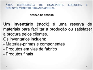 ÁREA TÉCNOLOGICA DE TRANSPORTE, LOGÍSTICA E
DESENVOLVIMENTO ORGANIZACIONAL
Um inventário (stock) é uma reserva de
materiais para facilitar a produção ou satisfazer
a procura pelos clientes.
Os inventários incluem:
- Matérias-primas e componentes
- Produtos em vias de fabrico
- Produtos finais
GESTÃO DE STOCKS
 