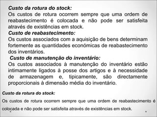 Custo da rotura do stock:
Os custos de rotura ocorrem sempre que uma ordem de
reabastecimento é colocada e não pode ser satisfeita
através de existências em stock.
Custo de reabastecimento:
Os custos associados com a aquisição de bens determinam
fortemente as quantidades económicas de reabastecimento
dos inventários.
Custo de manutenção do inventário:
Os custos associados à manutenção do inventário estão
intimamente ligados à posse dos artigos e à necessidade
de armazenagem e, tipicamente, são directamente
proporcionais à dimensão média do inventário.
Custo da rotura do stock:
Os custos de rotura ocorrem sempre que uma ordem de reabastecimento é
colocada e não pode ser satisfeita através de existências em stock.
 