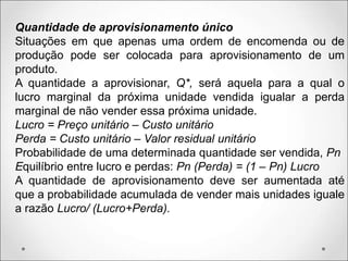 Quantidade de aprovisionamento único
Situações em que apenas uma ordem de encomenda ou de
produção pode ser colocada para aprovisionamento de um
produto.
A quantidade a aprovisionar, Q*, será aquela para a qual o
lucro marginal da próxima unidade vendida igualar a perda
marginal de não vender essa próxima unidade.
Lucro = Preço unitário – Custo unitário
Perda = Custo unitário – Valor residual unitário
Probabilidade de uma determinada quantidade ser vendida, Pn
Equilíbrio entre lucro e perdas: Pn (Perda) = (1 – Pn) Lucro
A quantidade de aprovisionamento deve ser aumentada até
que a probabilidade acumulada de vender mais unidades iguale
a razão Lucro/ (Lucro+Perda).
 