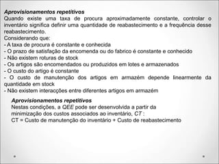Aprovisionamentos repetitivos
Quando existe uma taxa de procura aproximadamente constante, controlar o
inventário significa definir uma quantidade de reabastecimento e a frequência desse
reabastecimento.
Considerando que:
- A taxa de procura é constante e conhecida
- O prazo de satisfação da encomenda ou do fabrico é constante e conhecido
- Não existem roturas de stock
- Os artigos são encomendados ou produzidos em lotes e armazenados
- O custo do artigo é constante
- O custo de manutenção dos artigos em armazém depende linearmente da
quantidade em stock
- Não existem interacções entre diferentes artigos em armazém
Aprovisionamentos repetitivos
Nestas condições, a QEE pode ser desenvolvida a partir da
minimização dos custos associados ao inventário, CT :
CT = Custo de manutenção do inventário + Custo de reabastecimento
 