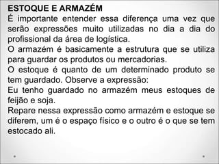 ESTOQUE E ARMAZÉM
É importante entender essa diferença uma vez que
serão expressões muito utilizadas no dia a dia do
profissional da área de logística.
O armazém é basicamente a estrutura que se utiliza
para guardar os produtos ou mercadorias.
O estoque é quanto de um determinado produto se
tem guardado. Observe a expressão:
Eu tenho guardado no armazém meus estoques de
feijão e soja.
Repare nessa expressão como armazém e estoque se
diferem, um é o espaço físico e o outro é o que se tem
estocado ali.
 