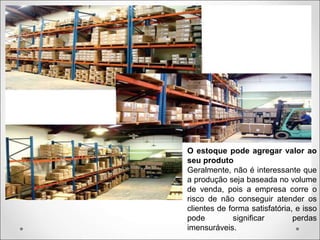 O estoque pode agregar valor ao
seu produto
Geralmente, não é interessante que
a produção seja baseada no volume
de venda, pois a empresa corre o
risco de não conseguir atender os
clientes de forma satisfatória, e isso
pode significar perdas
imensuráveis.
 