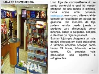 LOJA DE CONVENIENCIA Uma loja de conveniência é um
ponto comercial o qual irá vender
produtos de uso rápido e simples.
Seria como uma pequena
mercearia, mas com o diferencial de
sempre ser localizado em postos de
gasolina. Tais modelos de loja
podem vender desde jornais a
produtos para alimentação como
lanches, doces e salgados, bebidas
e até itens de higiene pessoal.
Existem lojas que chegam a ter mais
de 500 produtos em suas prateleiras
e também acoplam serviços como
banco 24 horas, tabacaria, entre
outros. Os produtos mais
procurados são cigarros e
refrigerantes.
 