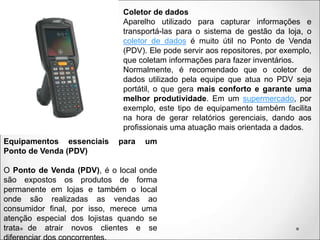 Coletor de dados
Aparelho utilizado para capturar informações e
transportá-las para o sistema de gestão da loja, o
coletor de dados é muito útil no Ponto de Venda
(PDV). Ele pode servir aos repositores, por exemplo,
que coletam informações para fazer inventários.
Normalmente, é recomendado que o coletor de
dados utilizado pela equipe que atua no PDV seja
portátil, o que gera mais conforto e garante uma
melhor produtividade. Em um supermercado, por
exemplo, este tipo de equipamento também facilita
na hora de gerar relatórios gerenciais, dando aos
profissionais uma atuação mais orientada a dados.
Equipamentos essenciais para um
Ponto de Venda (PDV)
O Ponto de Venda (PDV), é o local onde
são expostos os produtos de forma
permanente em lojas e também o local
onde são realizadas as vendas ao
consumidor final, por isso, merece uma
atenção especial dos lojistas quando se
trata de atrair novos clientes e se
 