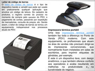 Leitor de código de barras
O leitor de código de barras é o tipo de
dispositivo barato e versátil que pode ser usado
em praticamente qualquer aplicação que
envolva um código de leitura. De cadastro de
produtos, o registro correto do produto no
momento da compra pelo operador do PDV, o
pagamento de contas, passando por expedição
de mercadorias, consulta de preços, etc. Sendo
assim, o leitor de código de barras se tornou um
equipamento indispensável nos processos
atuais do PDV. Impressora térmica portátil
Uma boa impressora térmica portátil
também faz toda a diferença no Ponto de
Venda (PDV) moderno. Com este
equipamento, os profissionais que atuam
na área de vendas não precisam dirigir-se
às impressoras convencionais, que
normalmente ficam instaladas em salas de
escritórios, para imprimir etiquetas de
gôndolas, por exemplo.
E este é um dispositivo leve, com design
anatômico, o que também oferece conforto
aos operadores e acaba resultando em
melhorias na produtividade e na
lucratividade do negócio.
 