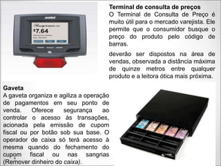 Terminal de consulta de preços
O Terminal de Consulta de Preço é
muito útil para o mercado varejista. Ele
permite que o consumidor busque o
preço do produto pelo código de
barras.
deverão ser dispostos na área de
vendas, observada a distância máxima
de quinze metros entre qualquer
produto e a leitora ótica mais próxima.
Gaveta
A gaveta organiza e agiliza a operação
de pagamentos em seu ponto de
venda. Oferece segurança ao
controlar o acesso às transações,
acionada pela emissão de cupom
fiscal ou por botão sob sua base. O
operador de caixa só terá acesso à
mesma quando do fechamento do
cupom fiscal ou nas sangrias
(Remover dinheiro do caixa).
 