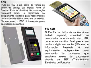 POS
POS ou PoS é um ponto de venda ou
ponto de serviço (do inglês: Point of
Sale ou Point of Service). Na automação
comercial tomou o significado do
equipamento utilizado para recebimentos
dos cartões de débito, vouchers ou crédito.
Normalmente, o POS é fornecido pelas
operadoras de cartões.
PIN PAD
O Pin Pad ou leitor de cartões é um
teclado especial, conectado ao
computador normalmente via USB,
onde o consumidor final passa seu
cartão e digita sua senha (Número de
Informação Pessoal), é um
equipamento indispensável para
automação de processos que
envolvem meios de pagamento
através de TEF (Transferência
Eletrônica de Fundos).
 