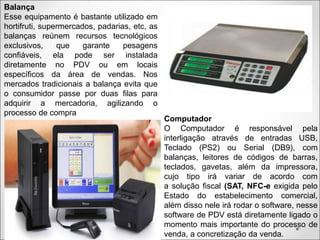 Balança
Esse equipamento é bastante utilizado em
hortifruti, supermercados, padarias, etc, as
balanças reúnem recursos tecnológicos
exclusivos, que garante pesagens
confiáveis, ela pode ser instalada
diretamente no PDV ou em locais
específicos da área de vendas. Nos
mercados tradicionais a balança evita que
o consumidor passe por duas filas para
adquirir a mercadoria, agilizando o
processo de compra
Computador
O Computador é responsável pela
interligação através de entradas USB,
Teclado (PS2) ou Serial (DB9), com
balanças, leitores de códigos de barras,
teclados, gavetas, além da impressora,
cujo tipo irá variar de acordo com
a solução fiscal (SAT, NFC-e exigida pelo
Estado do estabelecimento comercial,
além disso nele irá rodar o software, nesse
software de PDV está diretamente ligado o
momento mais importante do processo de
venda, a concretização da venda.
 