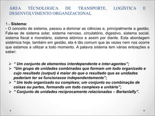 ÁREA TÉCNOLOGICA DE TRANSPORTE, LOGÍSTICA E
DESENVOLVIMENTO ORGANIZACIONAL
1.- Sistema:
- O conceito de sistema, passou a dominar as ciências e, principalmente a gestão.
Fala-se de sistema solar, sistema nervoso, circulatório, digestivo, sistema social,
sistema fiscal e monetário, sistema atómico e assim por diante. Esta abordagem
sistémica hoje, também em gestão, ela é tão comum que às vezes nem nos ocorre
que estamos a utilizar a todo momento. A palavra sistema tem várias entoações a
saber:
 “ Um conjunto de elementos interdependente e inter-agentes”;
 “Um grupo de unidades combinadas que formam um todo organizado e
cujo resultado (output) é maior do que o resultado que as unidades
poderiam ter se funcionasse independentemente”;
 “ Um todo organizado ou complexo; um conjunto ou combinação de
coisas ou partes, formando um todo complexo e unitário”;
 “ Conjunto de unidades reciprocamente relacionadas – Bertanlafly”.
 