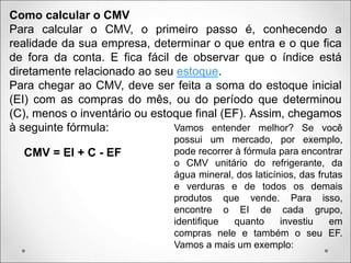 Como calcular o CMV
Para calcular o CMV, o primeiro passo é, conhecendo a
realidade da sua empresa, determinar o que entra e o que fica
de fora da conta. E fica fácil de observar que o índice está
diretamente relacionado ao seu estoque.
Para chegar ao CMV, deve ser feita a soma do estoque inicial
(EI) com as compras do mês, ou do período que determinou
(C), menos o inventário ou estoque final (EF). Assim, chegamos
à seguinte fórmula:
CMV = EI + C - EF
Vamos entender melhor? Se você
possui um mercado, por exemplo,
pode recorrer à fórmula para encontrar
o CMV unitário do refrigerante, da
água mineral, dos laticínios, das frutas
e verduras e de todos os demais
produtos que vende. Para isso,
encontre o EI de cada grupo,
identifique quanto investiu em
compras nele e também o seu EF.
Vamos a mais um exemplo:
 