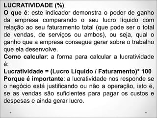 LUCRATIVIDADE (%)
O que é: este indicador demonstra o poder de ganho
da empresa comparando o seu lucro líquido com
relação ao seu faturamento total (que pode ser o total
de vendas, de serviços ou ambos), ou seja, qual o
ganho que a empresa consegue gerar sobre o trabalho
que ela desenvolve.
Como calcular: a forma para calcular a lucratividade
é:
Lucratividade = (Lucro Líquido / Faturamento)* 100
Porque é importante: a lucratividade nos responde se
o negócio está justificando ou não a operação, isto é,
se as vendas são suficientes para pagar os custos e
despesas e ainda gerar lucro.
 