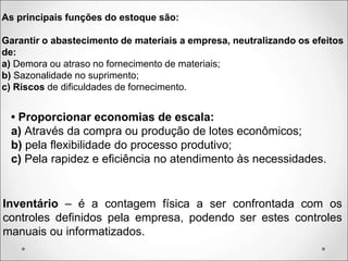As principais funções do estoque são:
Garantir o abastecimento de materiais a empresa, neutralizando os efeitos
de:
a) Demora ou atraso no fornecimento de materiais;
b) Sazonalidade no suprimento;
c) Riscos de dificuldades de fornecimento.
• Proporcionar economias de escala:
a) Através da compra ou produção de lotes econômicos;
b) pela flexibilidade do processo produtivo;
c) Pela rapidez e eficiência no atendimento às necessidades.
Inventário – é a contagem física a ser confrontada com os
controles definidos pela empresa, podendo ser estes controles
manuais ou informatizados.
 