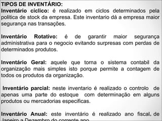 TIPOS DE INVENTÁRIO:
Inventário cíclico: é realizado em ciclos determinados pela
politica de stock da empresa. Este inventario dá a empresa maior
segurança nas transações.
Inventário Rotativo: é de garantir maior segurança
administrativa para o negocio evitando surpresas com perdas de
determinados produtos.
Inventário Geral: aquele que torna o sistema contabil da
organização mais simples isto porque permite a contagem de
todos os produtos da organização.
Inventário parcial: neste inventario é realizado o controlo de
apenas uma parte do estoque com determinação em alguns
produtos ou mercadorias especificas.
Inventário Anual: este inventário é realizado ano fiscal de
 