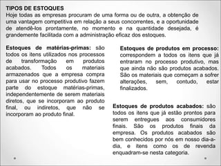 TIPOS DE ESTOQUES
Hoje todas as empresas procuram de uma forma ou de outra, a obtenção de
uma vantagem competitiva em relação a seus concorrentes, e a oportunidade
de atendê-los prontamente, no momento e na quantidade desejada, é
grandemente facilitada com a administração eficaz dos estoques.
Estoques de matérias-primas: são
todos os itens utilizados nos processos
de transformação em produtos
acabados. Todos os materiais
armazenados que a empresa compra
para usar no processo produtivo fazem
parte do estoque matérias-primas,
independentemente de serem materiais
diretos, que se incorporam ao produto
final, ou indiretos, que não se
incorporam ao produto final.
Estoques de produtos em processo:
correspondem a todos os itens que já
entraram no processo produtivo, mas
que ainda não são produtos acabados.
São os materiais que começam a sofrer
alterações, sem, contudo, estar
finalizados.
Estoques de produtos acabados: são
todos os itens que já estão prontos para
serem entregues aos consumidores
finais. São os produtos finais da
empresa. Os produtos acabados são
bem conhecidos por nós em nosso dia-a-
dia, e itens como os de revenda
enquadram-se nesta categoria.
 