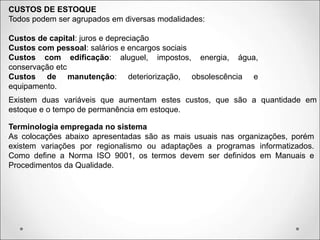 CUSTOS DE ESTOQUE
Todos podem ser agrupados em diversas modalidades:
Custos de capital: juros e depreciação
Custos com pessoal: salários e encargos sociais
Custos com edificação: aluguel, impostos, energia, água,
conservação etc
Custos de manutenção: deteriorização, obsolescência e
equipamento.
Existem duas variáveis que aumentam estes custos, que são a quantidade em
estoque e o tempo de permanência em estoque.
Terminologia empregada no sistema
As colocações abaixo apresentadas são as mais usuais nas organizações, porém
existem variações por regionalismo ou adaptações a programas informatizados.
Como define a Norma ISO 9001, os termos devem ser definidos em Manuais e
Procedimentos da Qualidade.
 