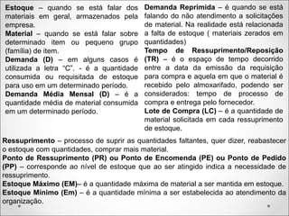 Estoque – quando se está falar dos
materiais em geral, armazenados pela
empresa.
Material – quando se está falar sobre
determinado item ou pequeno grupo
(família) de item.
Demanda (D) – em alguns casos é
utilizada a letra “C”. - é a quantidade
consumida ou requisitada de estoque
para uso em um determinado período.
Demanda Média Mensal (D) – é a
quantidade média de material consumida
em um determinado período.
Demanda Reprimida – é quando se está
falando do não atendimento a solicitações
de material. Na realidade está relacionada
a falta de estoque ( materiais zerados em
quantidades)
Tempo de Ressuprimento/Reposição
(TR) – é o espaço de tempo decorrido
entre a data da emissão da requisição
para compra e aquela em que o material é
recebido pelo almoxarifado, podendo ser
considerados: tempo de processo de
compra e entrega pelo fornecedor.
Lote de Compra (LC) – é a quantidade de
material solicitada em cada ressuprimento
de estoque.
Ressuprimento – processo de suprir as quantidades faltantes, quer dizer, reabastecer
o estoque com quantidades, comprar mais material.
Ponto de Ressuprimento (PR) ou Ponto de Encomenda (PE) ou Ponto de Pedido
(PP) – corresponde ao nível de estoque que ao ser atingido indica a necessidade de
ressuprimento.
Estoque Máximo (EM)– é a quantidade máxima de material a ser mantida em estoque.
Estoque Mínimo (Em) – é a quantidade mínima a ser estabelecida ao atendimento da
organização.
 