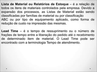 Lista de Material ou Relatórios de Estoque – é a relação de
todos os itens de materiais controlados pela empresa. Devido a
expansão dos processos, as Listas de Material estão sendo
classificadas por famílias de material ou por classificação
ABC ou por tipo de equipamento aplicado, como forma de
redução de custo na impressão das mesmas.
Lead Time – é o tempo de ressuprimento ou o número de
frações de tempo entre a liberação do pedido até o recebimento
de determinado item de material. O Lead Time pode ser
encontrado com a terminologia Tempo de atendimento.
 