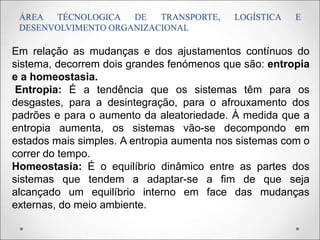 ÁREA TÉCNOLOGICA DE TRANSPORTE, LOGÍSTICA E
DESENVOLVIMENTO ORGANIZACIONAL
Em relação as mudanças e dos ajustamentos contínuos do
sistema, decorrem dois grandes fenómenos que são: entropia
e a homeostasia.
Entropia: É a tendência que os sistemas têm para os
desgastes, para a desintegração, para o afrouxamento dos
padrões e para o aumento da aleatoriedade. À medida que a
entropia aumenta, os sistemas vão-se decompondo em
estados mais simples. A entropia aumenta nos sistemas com o
correr do tempo.
Homeostasia: É o equilíbrio dinâmico entre as partes dos
sistemas que tendem a adaptar-se a fim de que seja
alcançado um equilíbrio interno em face das mudanças
externas, do meio ambiente.
 