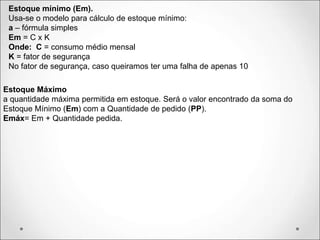 Estoque mínimo (Em).
Usa-se o modelo para cálculo de estoque mínimo:
a – fórmula simples
Em = C x K
Onde: C = consumo médio mensal
K = fator de segurança
No fator de segurança, caso queiramos ter uma falha de apenas 10
Estoque Máximo
a quantidade máxima permitida em estoque. Será o valor encontrado da soma do
Estoque Mínimo (Em) com a Quantidade de pedido (PP).
Emáx= Em + Quantidade pedida.
 