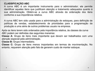 CLASSIFICAÇÃO ABC
A curva ABC é um importante instrumento para o administrador; ela permite
identificar aqueles itens que justificam atenção e tratamento adequados quanto à
sua administração. Obtém-se a curva ABC através da ordenação dos itens
conforme a sua importância relativa.
A curva ABC tem sido usada para a administração de estoques, para definição de
políticas de vendas, estabelecimento de prioridades para a programação da
produção e uma série de outros problemas usuais na empresa.
Após os itens terem sido ordenados pela importância relativa, às classes da curva
ABC podem ser definidas das seguintes maneiras:
Classe A: Grupo de itens mais importante que devem ser trabalhados com uma
atenção especial pela administração.
Classe B: Grupo intermediário.
Classe C: Grupo de itens menos importantes em termos de movimentação, No
entanto, requerem atenção pelo fato de gerarem custo de manter estoque.
 