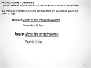 ACURÁCIA DOS CONTROLES
Uma vez determinado o inventário, pode-se calcular a acurácia dos controles,
que mede a percentagem de itens corretos, tanto em quantidade quanto em
valor, ou seja:
Acurácia= Número de itens com registros corretos
Número total de itens
Acurácia=Valordositenscomregistroscorretos
Valortotaldeitens
 