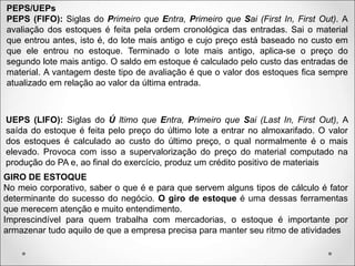 PEPS/UEPs
PEPS (FIFO): Siglas do Primeiro que Entra, Primeiro que Sai (First In, First Out). A
avaliação dos estoques é feita pela ordem cronológica das entradas. Sai o material
que entrou antes, isto é, do lote mais antigo e cujo preço está baseado no custo em
que ele entrou no estoque. Terminado o lote mais antigo, aplica-se o preço do
segundo lote mais antigo. O saldo em estoque é calculado pelo custo das entradas de
material. A vantagem deste tipo de avaliação é que o valor dos estoques fica sempre
atualizado em relação ao valor da última entrada.
UEPS (LIFO): Siglas do Ú ltimo que Entra, Primeiro que Sai (Last In, First Out), A
saída do estoque é feita pelo preço do último lote a entrar no almoxarifado. O valor
dos estoques é calculado ao custo do último preço, o qual normalmente é o mais
elevado. Provoca com isso a supervalorização do preço do material computado na
produção do PA e, ao final do exercício, produz um crédito positivo de materiais
GIRO DE ESTOQUE
No meio corporativo, saber o que é e para que servem alguns tipos de cálculo é fator
determinante do sucesso do negócio. O giro de estoque é uma dessas ferramentas
que merecem atenção e muito entendimento.
Imprescindível para quem trabalha com mercadorias, o estoque é importante por
armazenar tudo aquilo de que a empresa precisa para manter seu ritmo de atividades
 