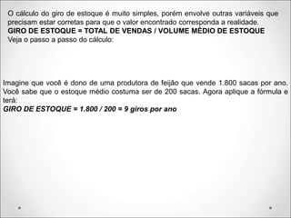 O cálculo do giro de estoque é muito simples, porém envolve outras variáveis que
precisam estar corretas para que o valor encontrado corresponda a realidade.
GIRO DE ESTOQUE = TOTAL DE VENDAS / VOLUME MÉDIO DE ESTOQUE
Veja o passo a passo do cálculo:
Imagine que você é dono de uma produtora de feijão que vende 1.800 sacas por ano.
Você sabe que o estoque médio costuma ser de 200 sacas. Agora aplique a fórmula e
terá:
GIRO DE ESTOQUE = 1.800 / 200 = 9 giros por ano
 