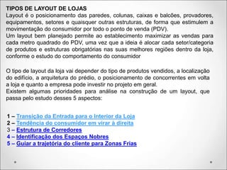 TIPOS DE LAYOUT DE LOJAS
Layout é o posicionamento das paredes, colunas, caixas e balcões, provadores,
equipamentos, setores e quaisquer outras estruturas, de forma que estimulem a
movimentação do consumidor por todo o ponto de venda (PDV).
Um layout bem planejado permite ao establecimento maximizar as vendas para
cada metro quadrado do PDV, uma vez que a ideia é alocar cada setor/categoria
de produtos e estruturas obrigatórias nas suas melhores regiões dentro da loja,
conforme o estudo do comportamento do consumidor
O tipo de layout da loja vai depender do tipo de produtos vendidos, a localização
do edifício, a arquitetura do prédio, o posicionamento de concorrentes em volta
a loja e quanto a empresa pode investir no projeto em geral.
Existem algumas prioridades para análise na construção de um layout, que
passa pelo estudo desses 5 aspectos:
1 – Transição da Entrada para o Interior da Loja
2 – Tendência do consumidor em virar à direita
3 – Estrutura de Corredores
4 – Identificação dos Espaços Nobres
5 – Guiar a trajetória do cliente para Zonas Frias
 